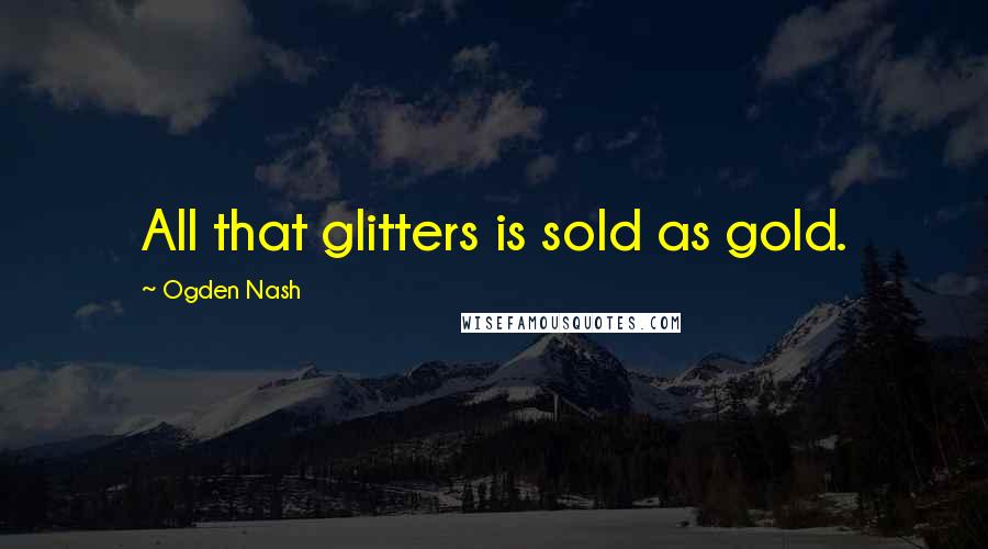 Ogden Nash Quotes: All that glitters is sold as gold.