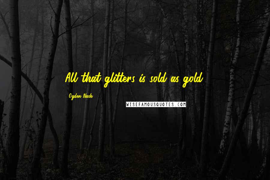 Ogden Nash Quotes: All that glitters is sold as gold.