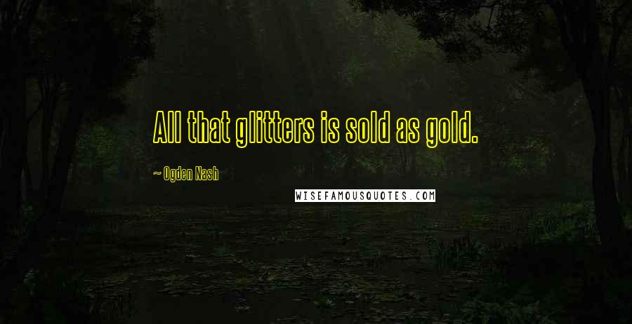 Ogden Nash Quotes: All that glitters is sold as gold.