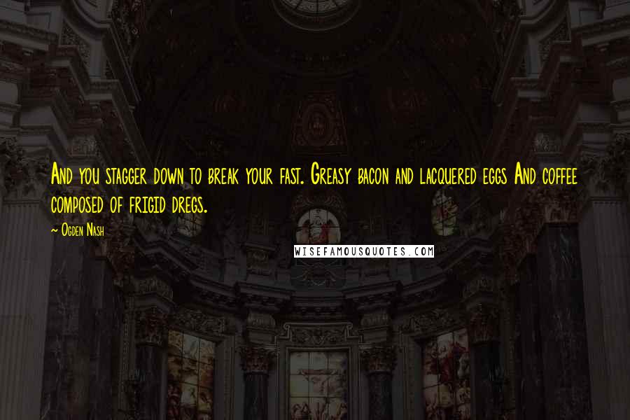 Ogden Nash Quotes: And you stagger down to break your fast. Greasy bacon and lacquered eggs And coffee composed of frigid dregs.