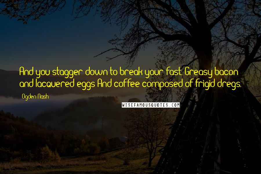 Ogden Nash Quotes: And you stagger down to break your fast. Greasy bacon and lacquered eggs And coffee composed of frigid dregs.