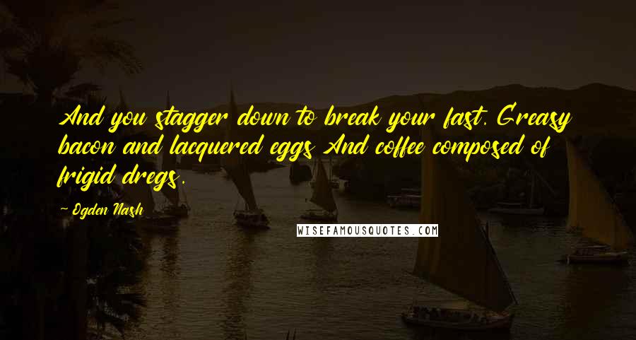 Ogden Nash Quotes: And you stagger down to break your fast. Greasy bacon and lacquered eggs And coffee composed of frigid dregs.