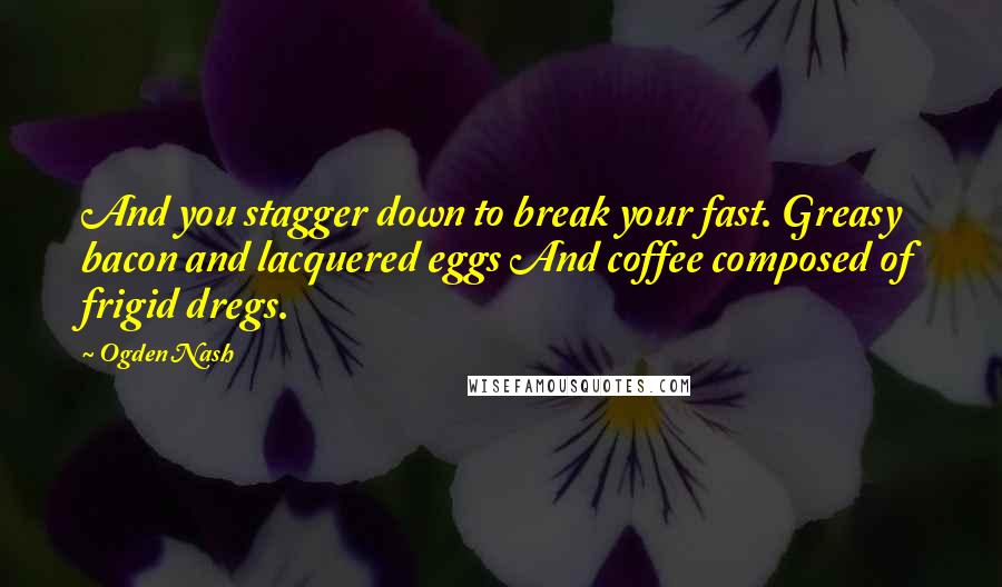 Ogden Nash Quotes: And you stagger down to break your fast. Greasy bacon and lacquered eggs And coffee composed of frigid dregs.