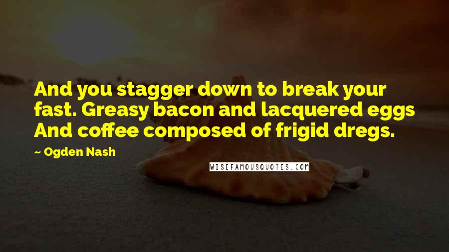 Ogden Nash Quotes: And you stagger down to break your fast. Greasy bacon and lacquered eggs And coffee composed of frigid dregs.