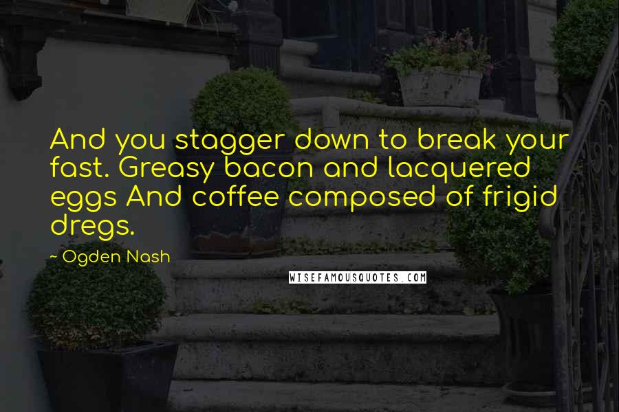 Ogden Nash Quotes: And you stagger down to break your fast. Greasy bacon and lacquered eggs And coffee composed of frigid dregs.