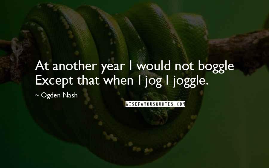 Ogden Nash Quotes: At another year I would not boggle Except that when I jog I joggle.