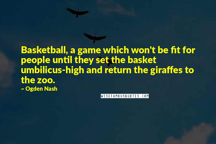 Ogden Nash Quotes: Basketball, a game which won't be fit for people until they set the basket umbilicus-high and return the giraffes to the zoo.