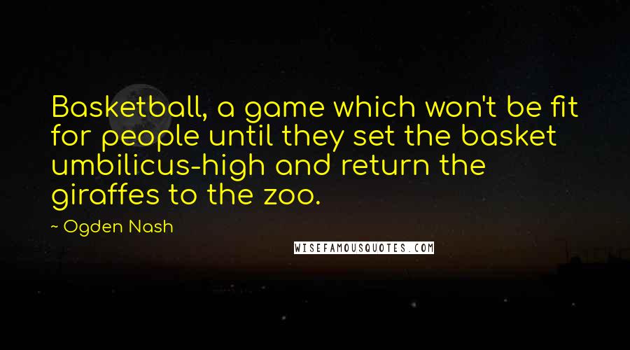 Ogden Nash Quotes: Basketball, a game which won't be fit for people until they set the basket umbilicus-high and return the giraffes to the zoo.