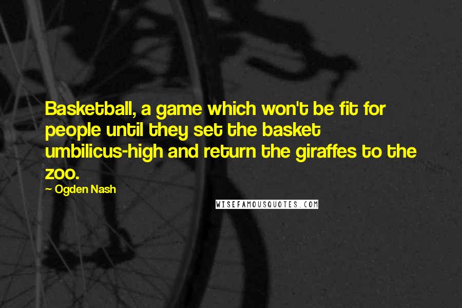 Ogden Nash Quotes: Basketball, a game which won't be fit for people until they set the basket umbilicus-high and return the giraffes to the zoo.