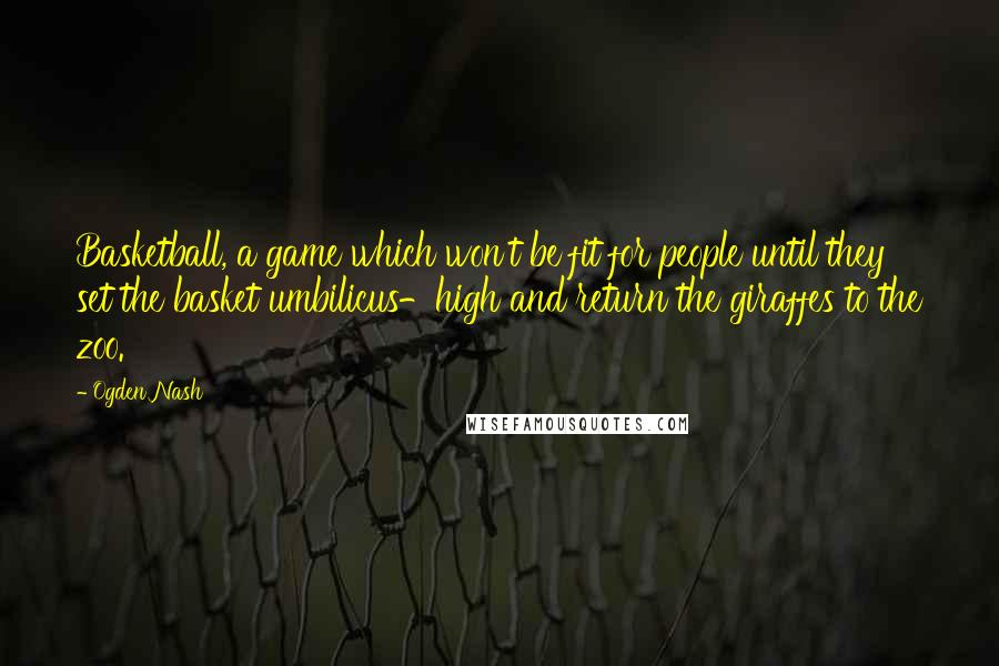 Ogden Nash Quotes: Basketball, a game which won't be fit for people until they set the basket umbilicus-high and return the giraffes to the zoo.