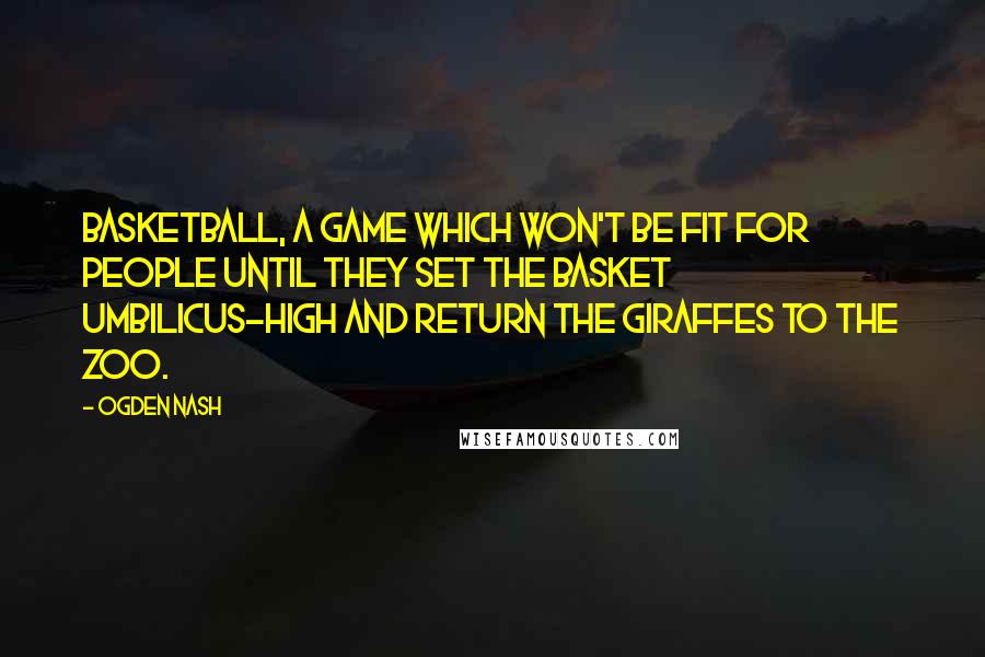 Ogden Nash Quotes: Basketball, a game which won't be fit for people until they set the basket umbilicus-high and return the giraffes to the zoo.