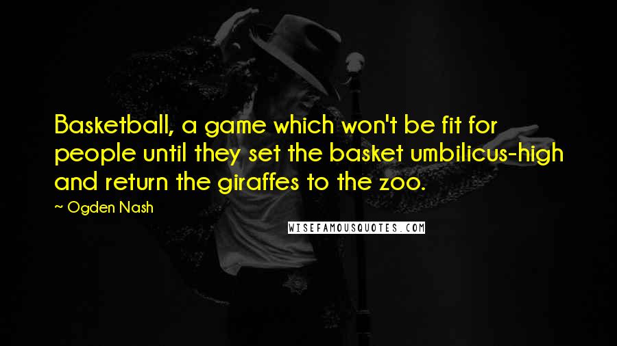 Ogden Nash Quotes: Basketball, a game which won't be fit for people until they set the basket umbilicus-high and return the giraffes to the zoo.