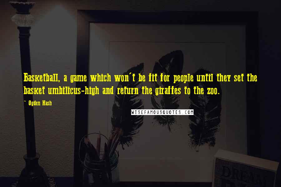 Ogden Nash Quotes: Basketball, a game which won't be fit for people until they set the basket umbilicus-high and return the giraffes to the zoo.