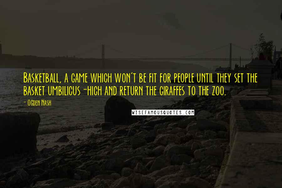 Ogden Nash Quotes: Basketball, a game which won't be fit for people until they set the basket umbilicus-high and return the giraffes to the zoo.