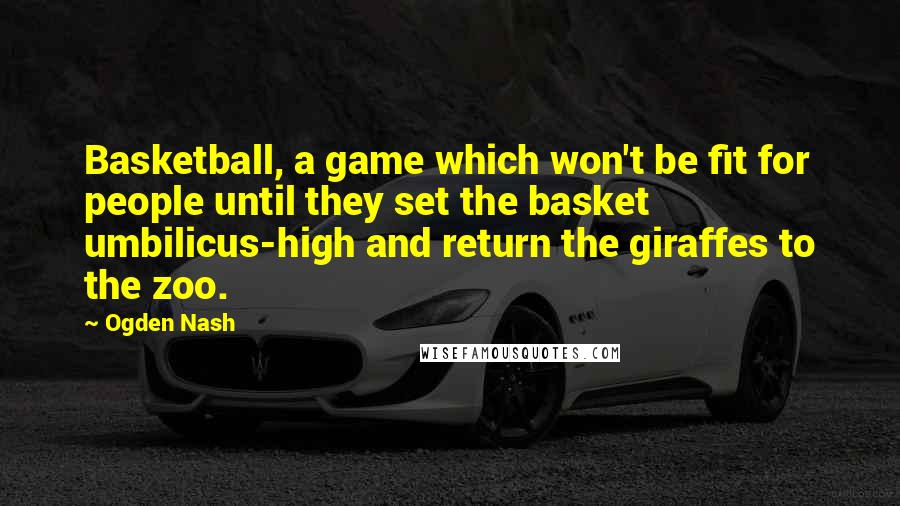 Ogden Nash Quotes: Basketball, a game which won't be fit for people until they set the basket umbilicus-high and return the giraffes to the zoo.