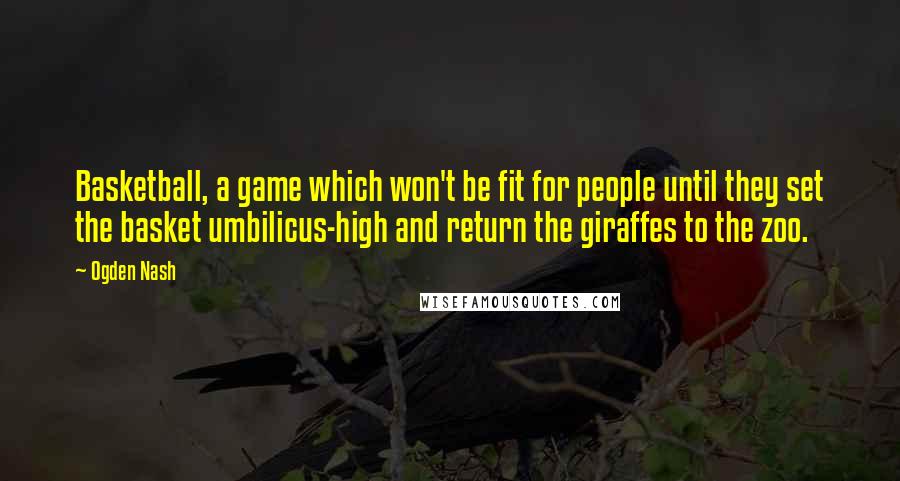 Ogden Nash Quotes: Basketball, a game which won't be fit for people until they set the basket umbilicus-high and return the giraffes to the zoo.