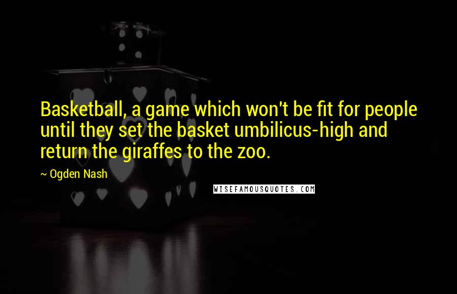 Ogden Nash Quotes: Basketball, a game which won't be fit for people until they set the basket umbilicus-high and return the giraffes to the zoo.