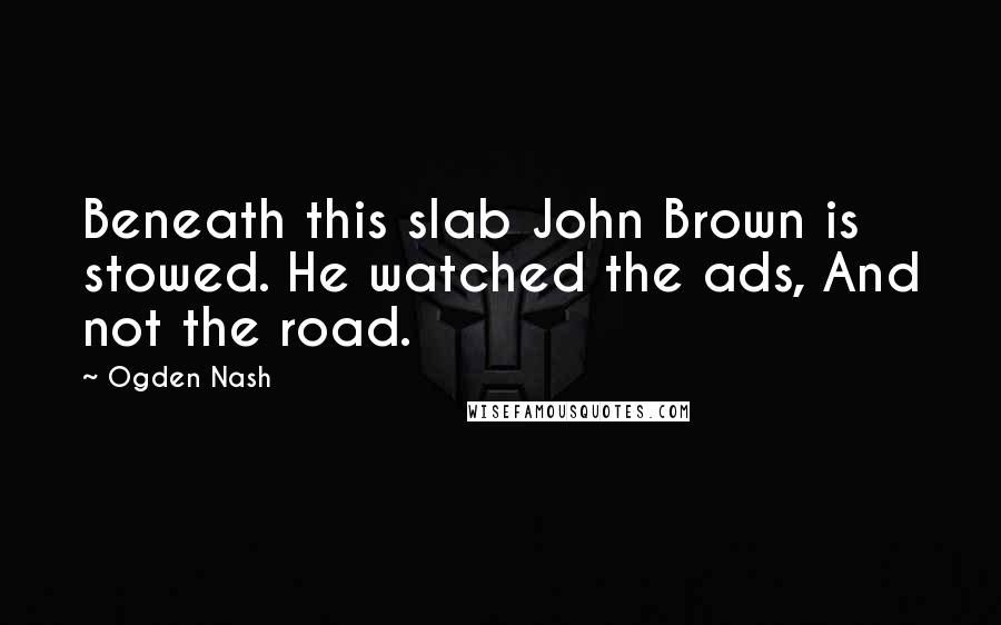 Ogden Nash Quotes: Beneath this slab John Brown is stowed. He watched the ads, And not the road.