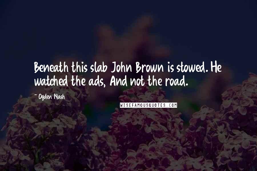 Ogden Nash Quotes: Beneath this slab John Brown is stowed. He watched the ads, And not the road.