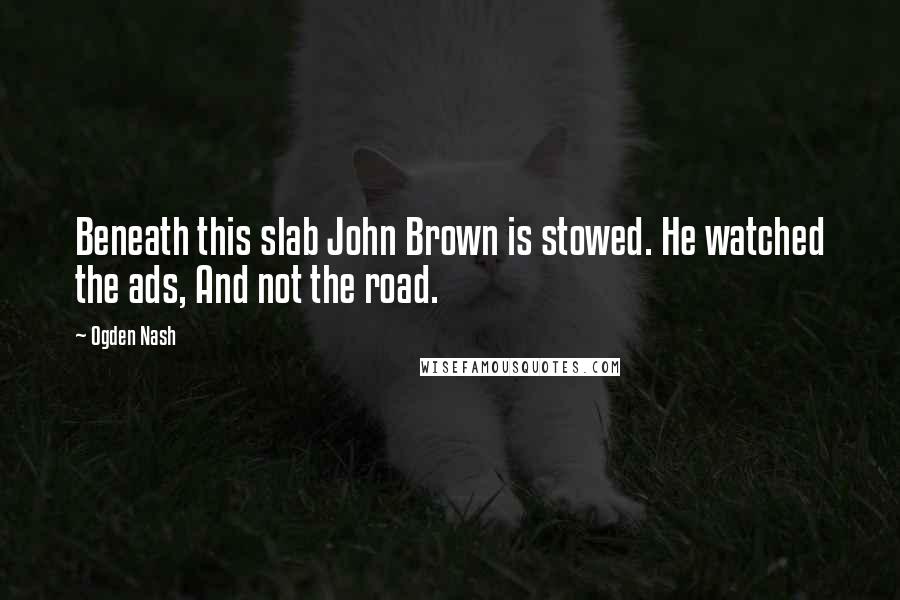 Ogden Nash Quotes: Beneath this slab John Brown is stowed. He watched the ads, And not the road.