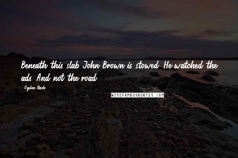 Ogden Nash Quotes: Beneath this slab John Brown is stowed. He watched the ads, And not the road.