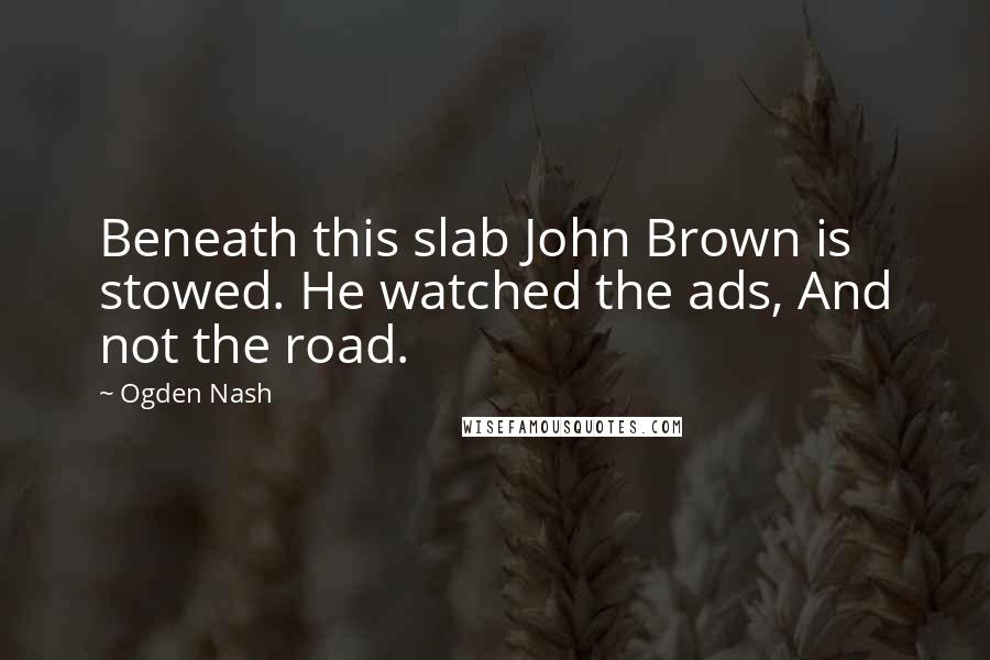 Ogden Nash Quotes: Beneath this slab John Brown is stowed. He watched the ads, And not the road.