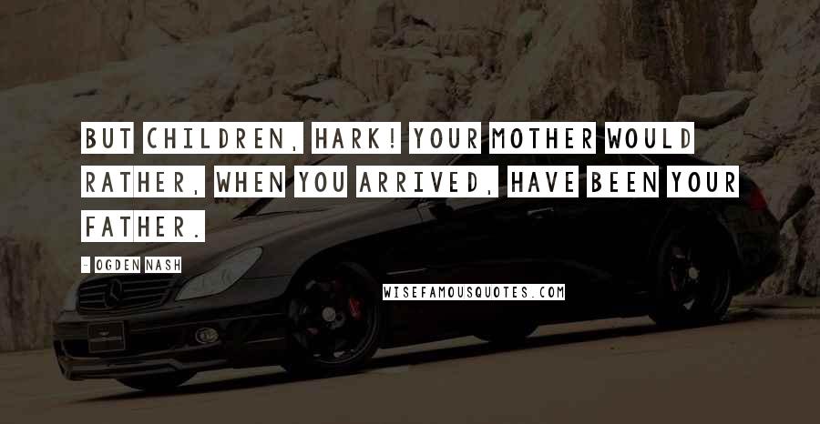 Ogden Nash Quotes: But children, hark! Your mother would rather, When you arrived, have been your father.
