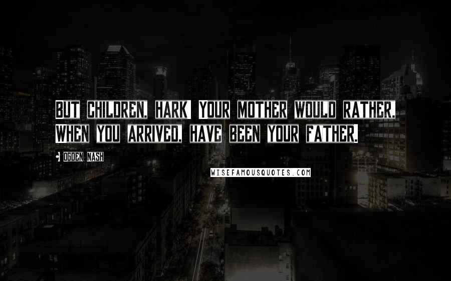 Ogden Nash Quotes: But children, hark! Your mother would rather, When you arrived, have been your father.
