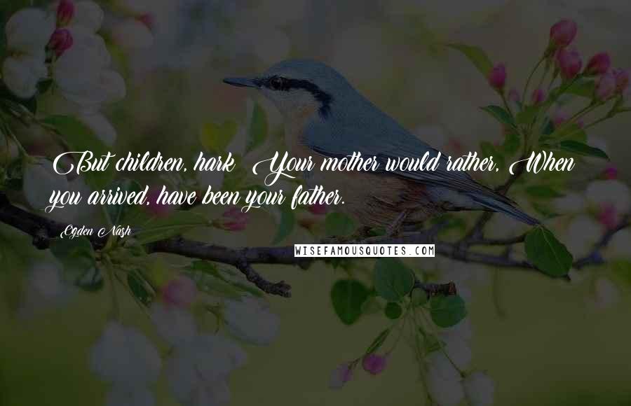 Ogden Nash Quotes: But children, hark! Your mother would rather, When you arrived, have been your father.