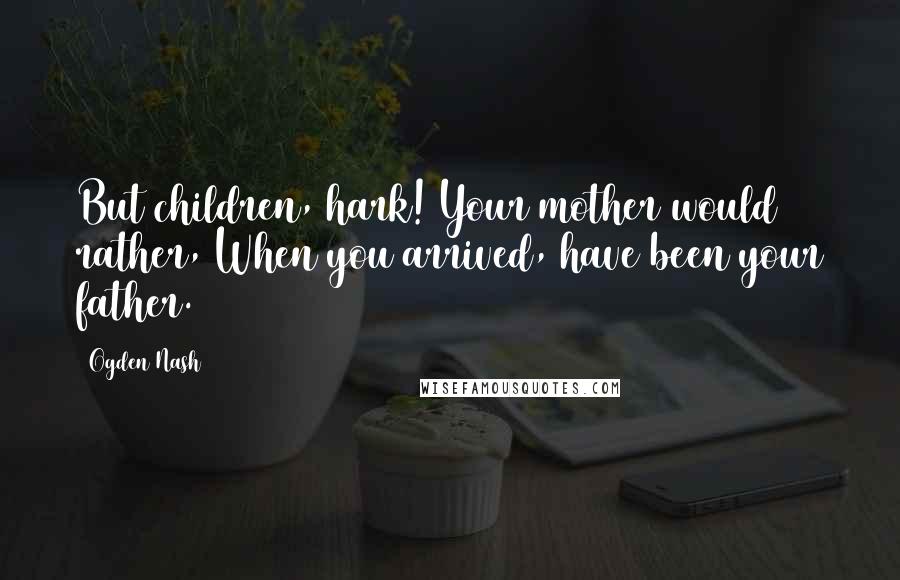 Ogden Nash Quotes: But children, hark! Your mother would rather, When you arrived, have been your father.