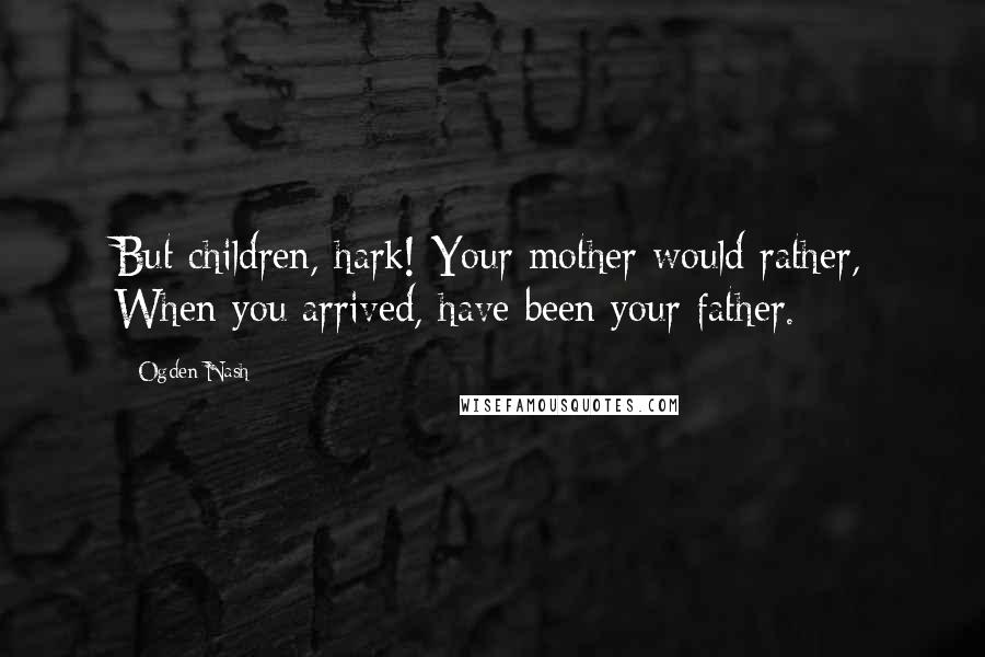 Ogden Nash Quotes: But children, hark! Your mother would rather, When you arrived, have been your father.