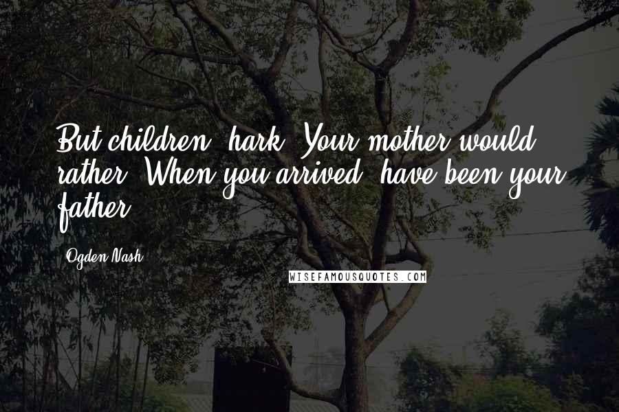 Ogden Nash Quotes: But children, hark! Your mother would rather, When you arrived, have been your father.