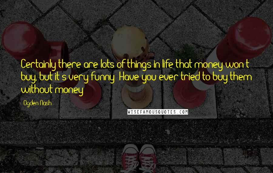 Ogden Nash Quotes: Certainly there are lots of things in life that money won't buy, but it's very funny- Have you ever tried to buy them without money?