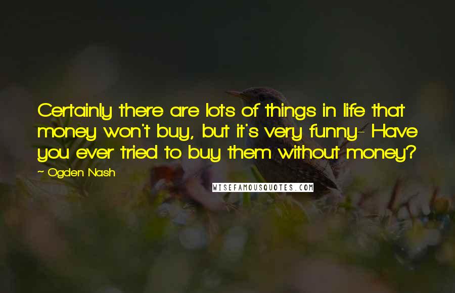 Ogden Nash Quotes: Certainly there are lots of things in life that money won't buy, but it's very funny- Have you ever tried to buy them without money?