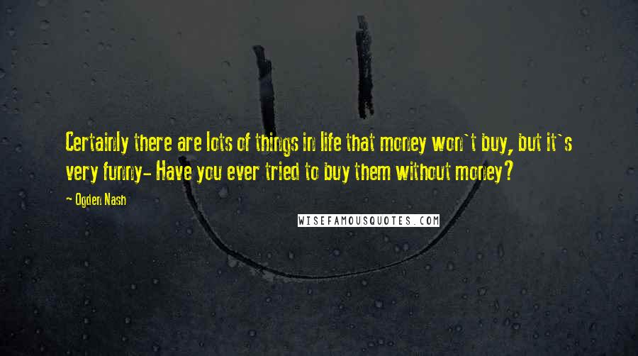 Ogden Nash Quotes: Certainly there are lots of things in life that money won't buy, but it's very funny- Have you ever tried to buy them without money?