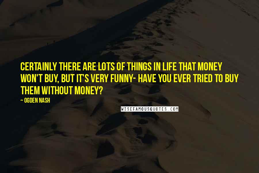 Ogden Nash Quotes: Certainly there are lots of things in life that money won't buy, but it's very funny- Have you ever tried to buy them without money?