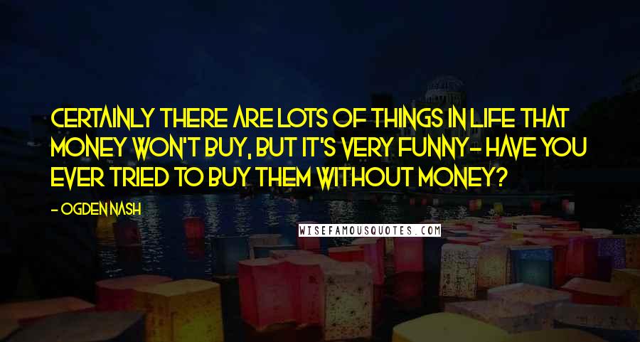 Ogden Nash Quotes: Certainly there are lots of things in life that money won't buy, but it's very funny- Have you ever tried to buy them without money?