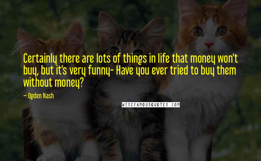 Ogden Nash Quotes: Certainly there are lots of things in life that money won't buy, but it's very funny- Have you ever tried to buy them without money?