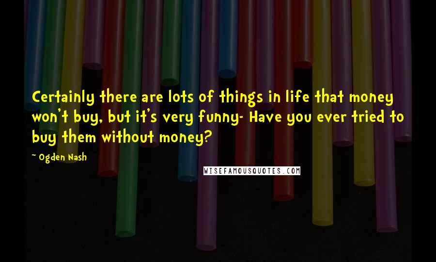 Ogden Nash Quotes: Certainly there are lots of things in life that money won't buy, but it's very funny- Have you ever tried to buy them without money?