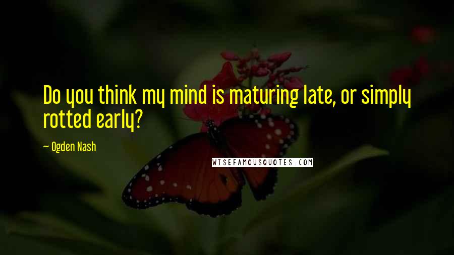 Ogden Nash Quotes: Do you think my mind is maturing late, or simply rotted early?