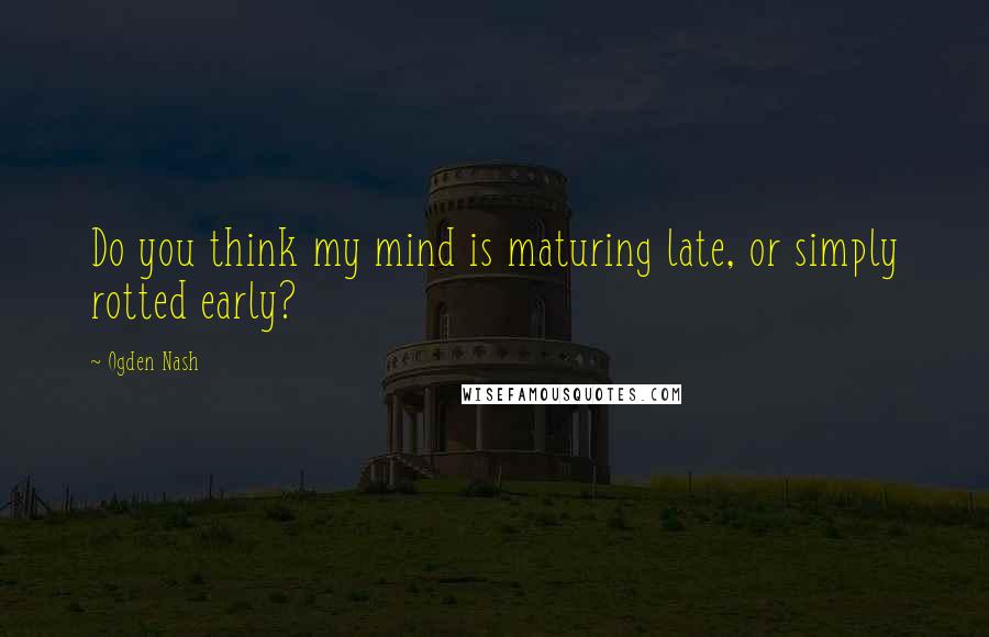 Ogden Nash Quotes: Do you think my mind is maturing late, or simply rotted early?