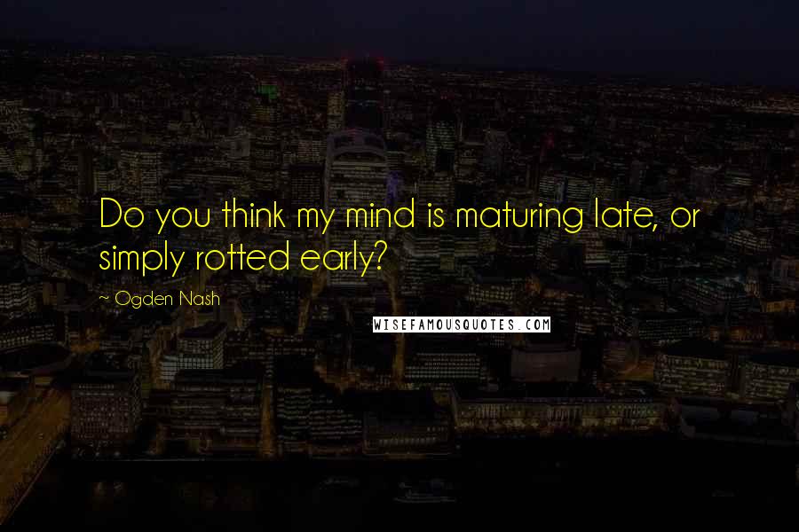 Ogden Nash Quotes: Do you think my mind is maturing late, or simply rotted early?