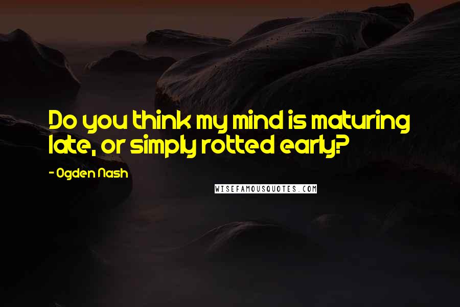 Ogden Nash Quotes: Do you think my mind is maturing late, or simply rotted early?