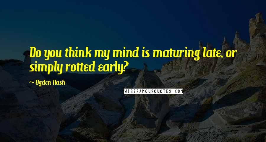 Ogden Nash Quotes: Do you think my mind is maturing late, or simply rotted early?