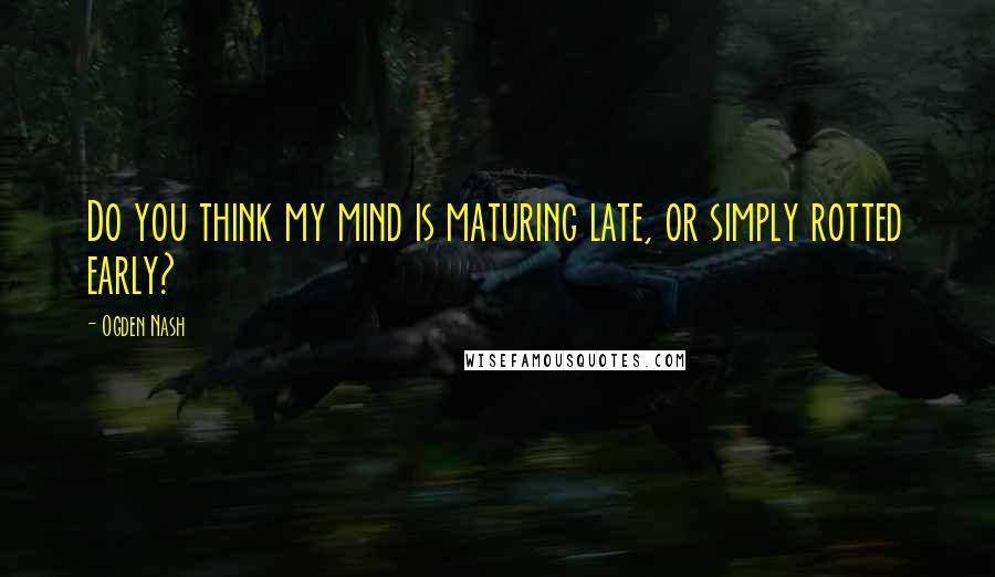 Ogden Nash Quotes: Do you think my mind is maturing late, or simply rotted early?