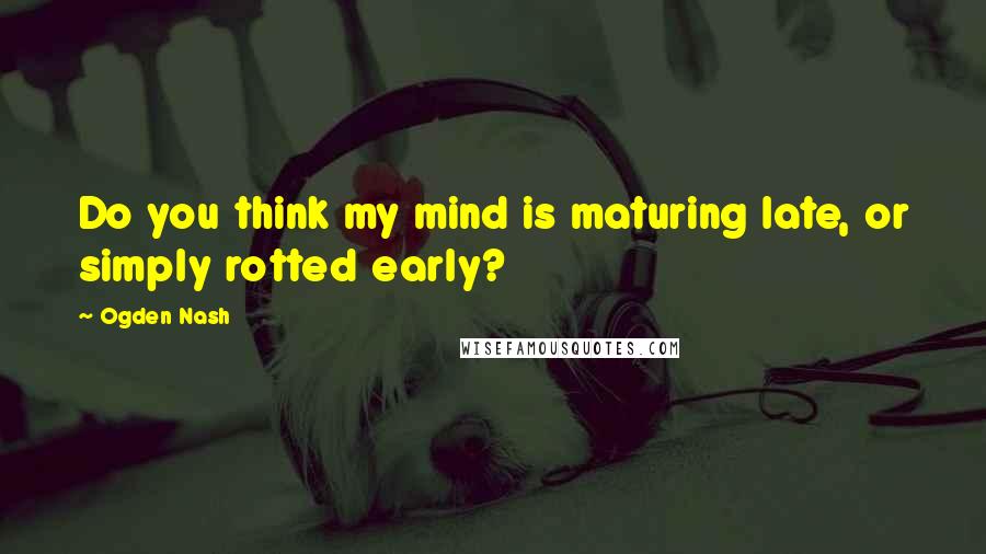 Ogden Nash Quotes: Do you think my mind is maturing late, or simply rotted early?