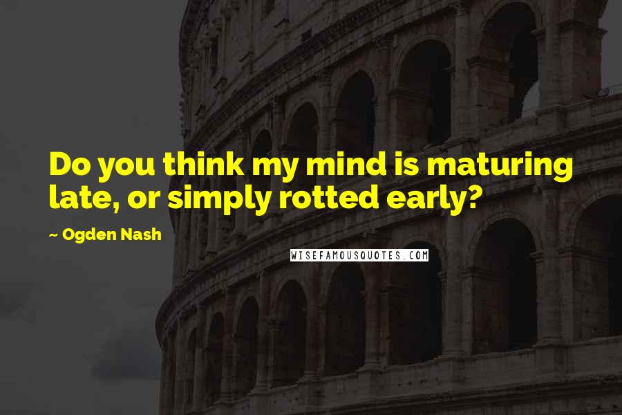 Ogden Nash Quotes: Do you think my mind is maturing late, or simply rotted early?