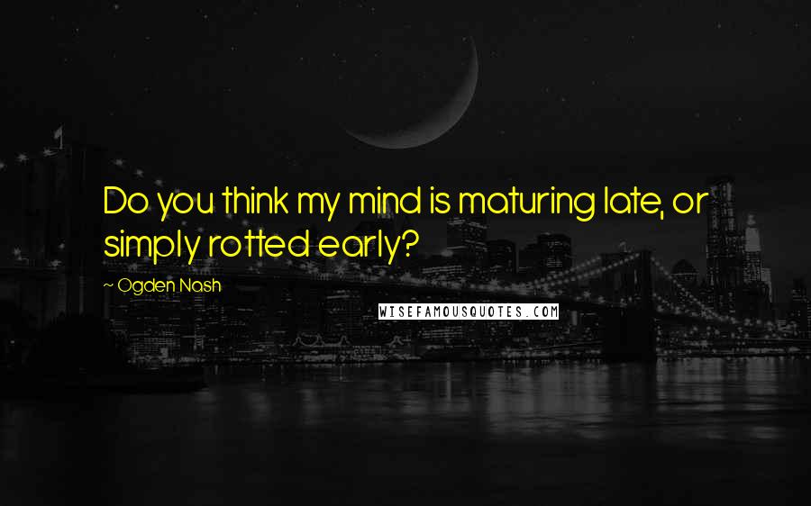 Ogden Nash Quotes: Do you think my mind is maturing late, or simply rotted early?