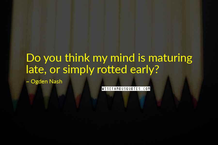 Ogden Nash Quotes: Do you think my mind is maturing late, or simply rotted early?