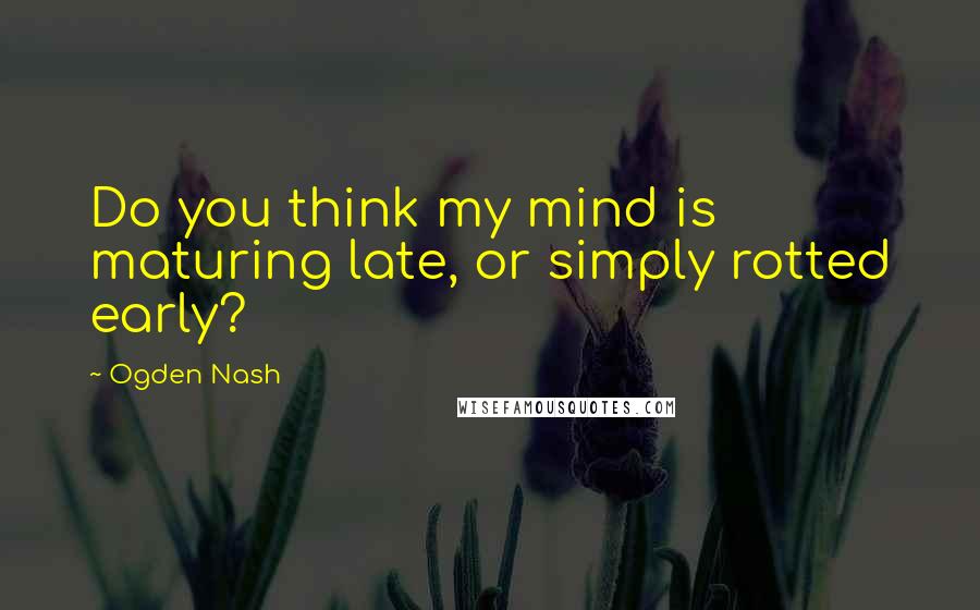 Ogden Nash Quotes: Do you think my mind is maturing late, or simply rotted early?
